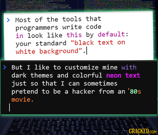 Most of the tools that programmers write code in look like this by default: standard text your black on white background. But I like to customize mi