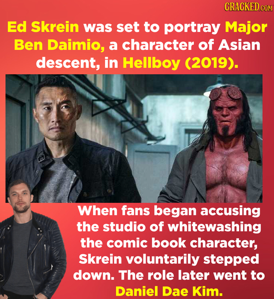 CRACKED cO Ed Skrein was set to portray Major Ben Daimio, a character of Asian descent, in Hellboy (2019). When fans began accusing the studio of whit