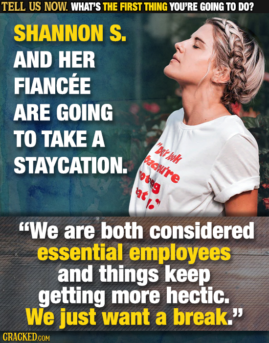 TELL US NOW. WHAT'S THE FIRST THING YOU'RE GOING TO DO? SHANNON S. AND HER FIANCEE ARE GOING TO TAKE A oeh tWk STAYCATION. baowu're We are both cons