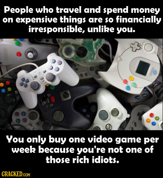 People who travel and spend money on expensive things are so financially irresponsible, unlike you. You only buy one video game per week because you'r