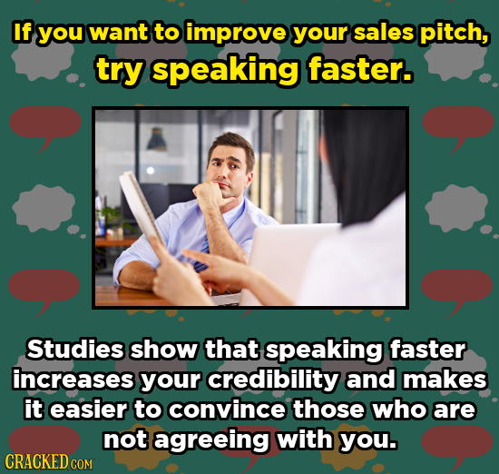 If you want to improve your sales pitch, try speaking faster. Studies show that speaking faster increases your credibility and makes it easier to conv