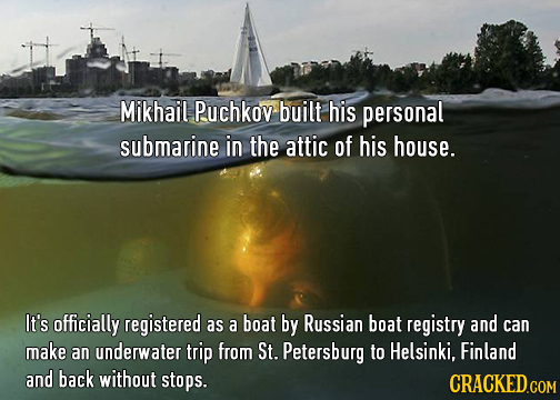 Mikhail Puchkov built his personal submarine in the attic of his house. It's officially registered as a boat by Russian boat registry and can make an 