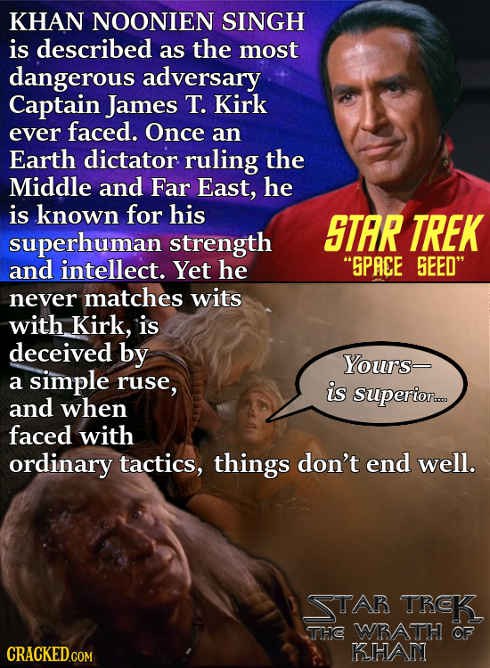 KHAN NOONIEN SINGH is described as the most dangerous adversary Captain James T. Kirk ever faced. Once an Earth dictator ruling the Middle and Far Eas
