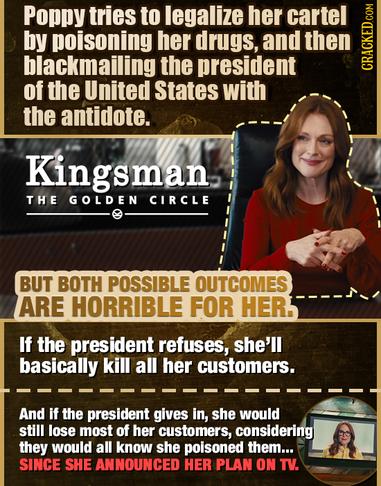 Poppy tries to legalize her cartel by poisoning her drugs, and then blackmailing the president CRAG of the United States with the antidote. Kingsman T