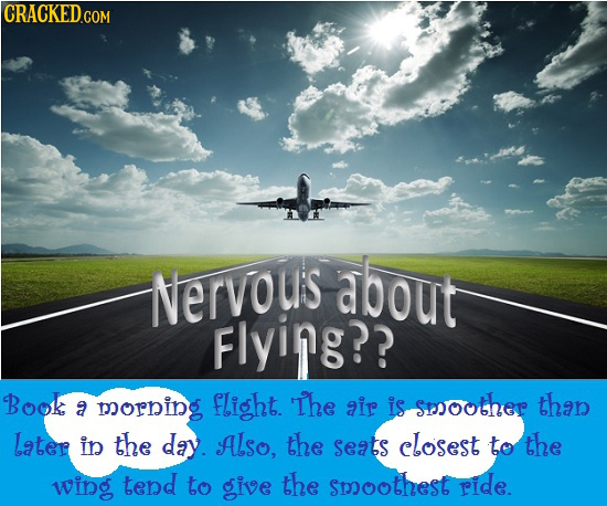 Nervous about Flying?? Book flight. The is sesoother than a morning air Later in the day. Also, the seats closest to the wing tend to give the smoothe
