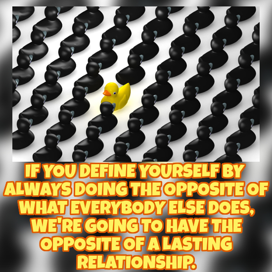 IF YOU DEFINE YOURSELF BY ALWAYSDOING' THE OPPOSITE OF WHAT EVERYBODYI ELSE DOES, WE'RE GOINGTO HAVE THE OPPOSITE OF A LASTING RELATIONSHIP. 