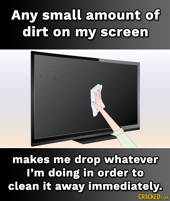 Any small amount of dirt on my screen makes me drop whatever I'm doing in order to clean it away immediately. 