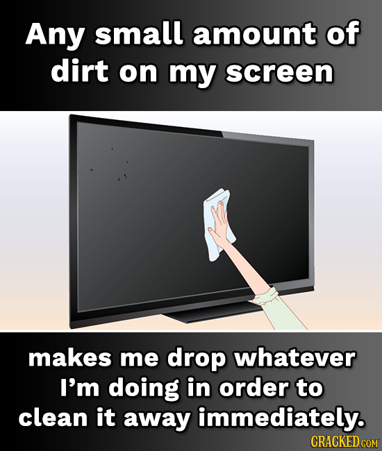 Any small amount of dirt on my screen makes me drop whatever I'm doing in order to clean it away immediately.