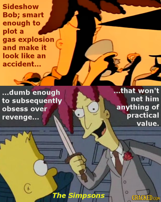 Sideshow Bob; smart enough to plot a gas explosion and make it look like an accident... ...dumb enough ...that Won't to subsequently net him obsess an