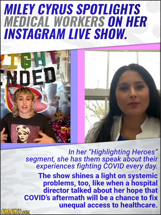 MILEY CYRUS SPOTLIGHTS MEDICAL WORKERS ON HER INSTAGRAM LIVE SHOW. IGH NDED In her Highlighting Heroes segment, she has them speak about their exper