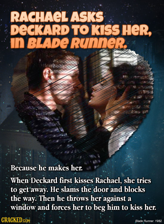 RACHAEL ASKS DECKARD TO KISS HeR, in BLADE Runner. Because he makes her. When Deckard first kisses Rachael, she tries to get away. He slams the door a