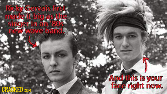 Ricky Gervais first made it big as the singer in an. 80s new wave band. And this is your face right now. CRACKED COM