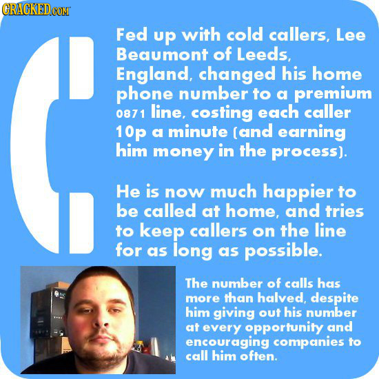 Fed up with cold callers, Lee Beaumont of Leeds, England, changed his home phone number to a premium 0871 line, costing each caller 10p a minute (and