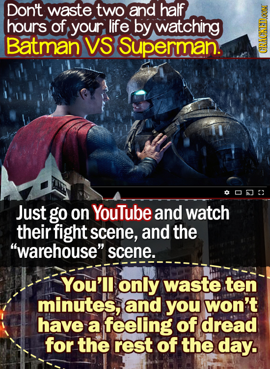 Don't waste two and half hours of your life by watching Batman VS Superman. 20503 Just go on YouTube and watch their fight scene, and the warehouse 