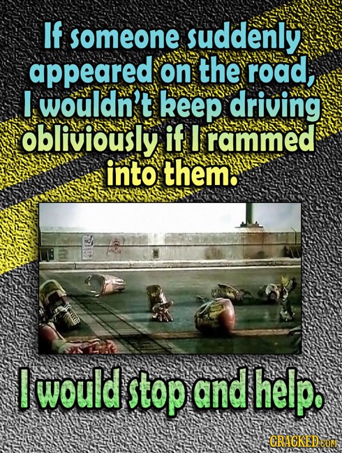If someone suddenly appeared on the road, I wouldn't keep driving obliviously if I rammed into them. E would stop and help. CRACKEDCON 7A