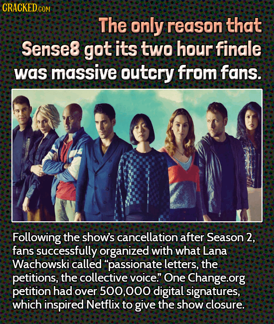 CRACKEDCOR COM The only reason that Sense8 got its two hour finale was massive outcry from fans. Following the show's cancellation after Season 2, fan