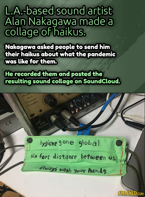 L.A.-based sound artist Alan Nakagawa made a collage of haikus. Nakagawa asked people to send him their haikus about what the pandemic was like for th