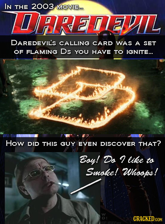 IN THE 2003 MOVIE... LDARETEVIL DAREDEVIL'S CALLING CARD WAS A SET OF FLAMING Ds YOU HAVE TO IGNITE... How DID THIS GUY EVEN DISCOVER THAT? Boy! Do li