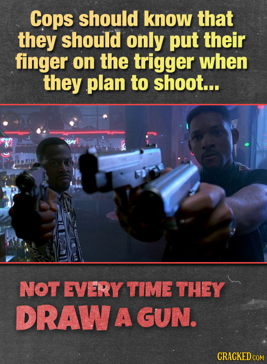 Cops should know that they should only put their finger on the trigger when they plan to shoot... ser NOT EVERY TIME THEY DRAW A GUN. CRACKED COM