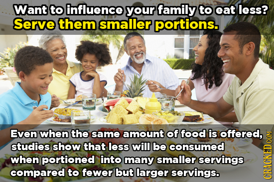 Want to influence your family to eat less? Serve them smaller portions. Even when the same amount of food is offered, studies show that less will be c