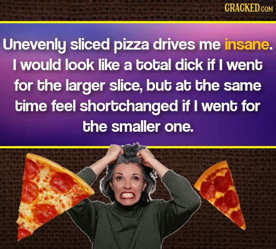 CRACKEDCOm Unevenly sliced pizza drives me insane. I would look like a total dick if I went for the larger slice, but at the same time feel shortchang