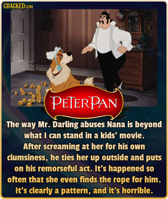 PETERPAN The way Mr. Darling abuses Nana is beyond what I can stand in a kids' movie. After screaming at her for his own clumsiness, he ties her up ou