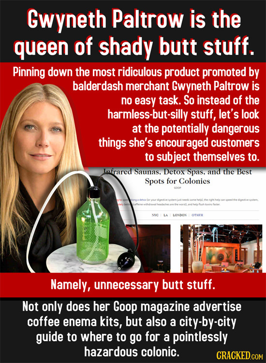 Gwyneth Paltrow is the queen of shady butt stuff. Pinning down the most ridiculous product promoted by balderdash merchant Gwyneth Paltrow is no easy