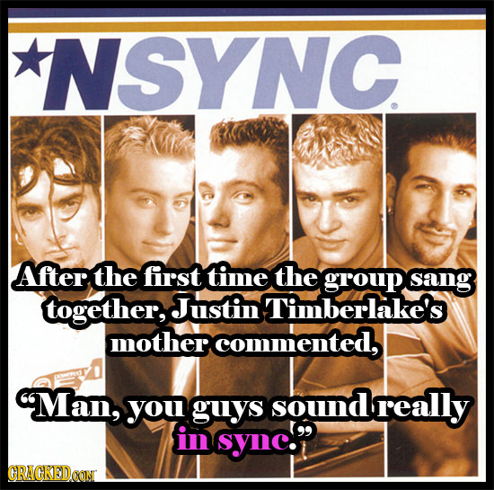 NSYNC After the first time the group sang together, Justin Timberlake's mother commented, 9Man, you guys sound really in sync. CRACKEDCON