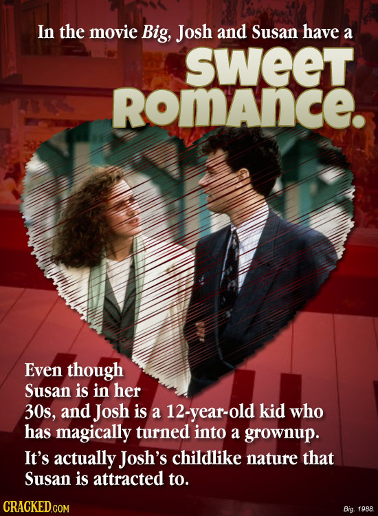 In the movie Big, Josh and Susan have a sweet RomAnce. Even though Susan is in her 30s, and Josh is a 12-year-old kid who has magically turned into a