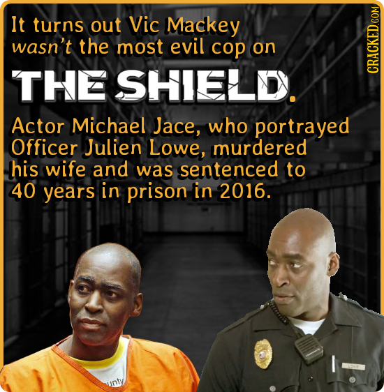 It turns out Vic Mackey wasn't the most evil cop on THE SHIELDY. CRACKED COM Actor Michael Jace, who portrayed Officer Julien Lowe, murdered his wife 