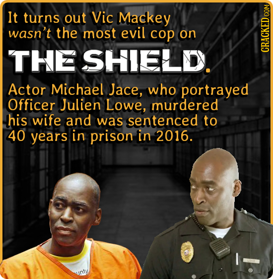 It turns out Vic Mackey wasn't the most evil cop on THE SHIELDY. CRACKED COM Actor Michael Jace, who portrayed Officer Julien Lowe, murdered his wife