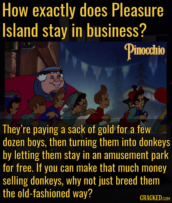 How exactly does Pleasure Island stay in business? Pinocchio They're paying a sack of gold for a few dozen boys, then turning them into donkeys by let