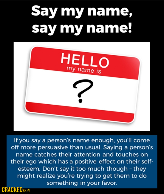 Say my name, say my name! HELLO my name is ? If you say a person's name enough, you'll come off more persuasive than usual. Saying a person's name cat
