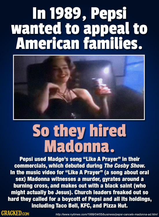 In 1989, Pepsi wanted to appeal to American families. So they hired Madonna. Pepsi used Madge's song Like A Prayer in their commercials, which debut