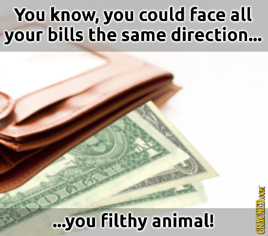 You know, you could face all your bills the same direction... ...you filthy animal! CRACKED.CON
