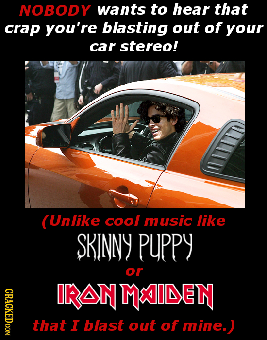 NOBODY wants to hear that crap you're blasting out of your car stereo! (Unlike cool music like SKINNY PPPY or CRACKED.COM IKIONMAIDEN that I blast out