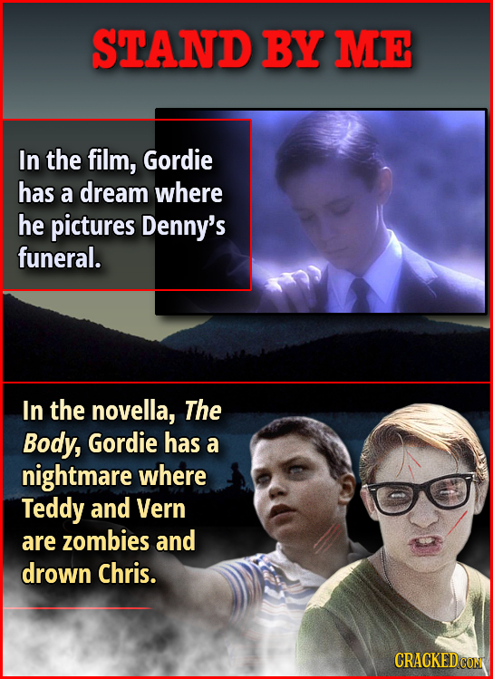 STAND BY ME In the film, Gordie has a dream where he pictures Denny's funeral. In the novella, The Body, Gordie has a nightmare where Teddy and Vern a