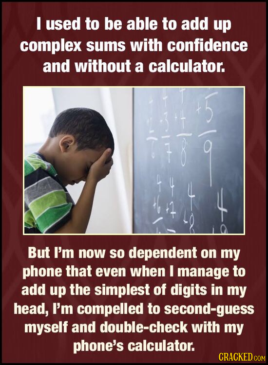I used to be able to add up complex sums with confidence and without a calculator. But I'm now so dependent on my phone that even when I manage to add