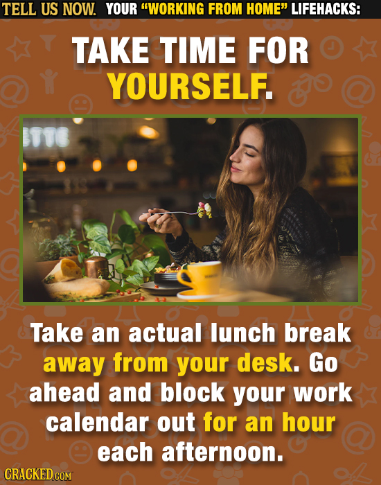 TELL US NOW. YOUR WORKING FROM HOME LIFEHACKS: TAKE TIME FOR YOURSELF. o Take an actual lunch break away from your desk. Go ahead and block your wor