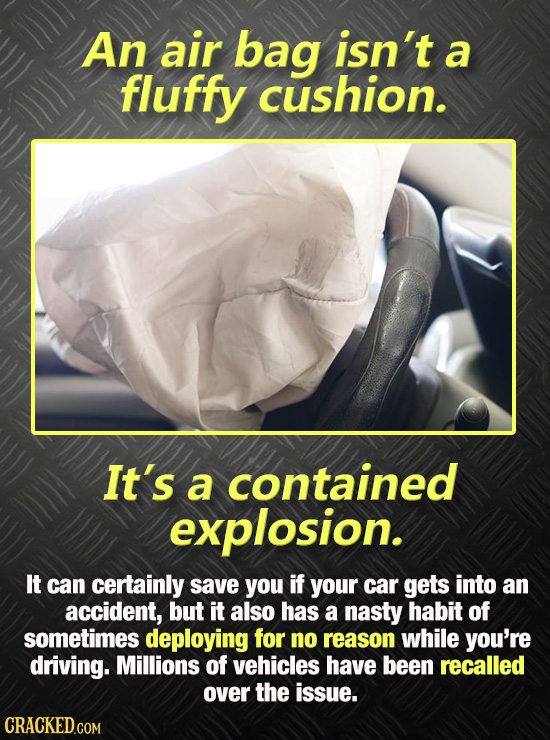 An air bag isn't a fluffy cushion. It's a contained explosion. It can certainly save you if your car gets into an accident, but it also Has a nasty ha