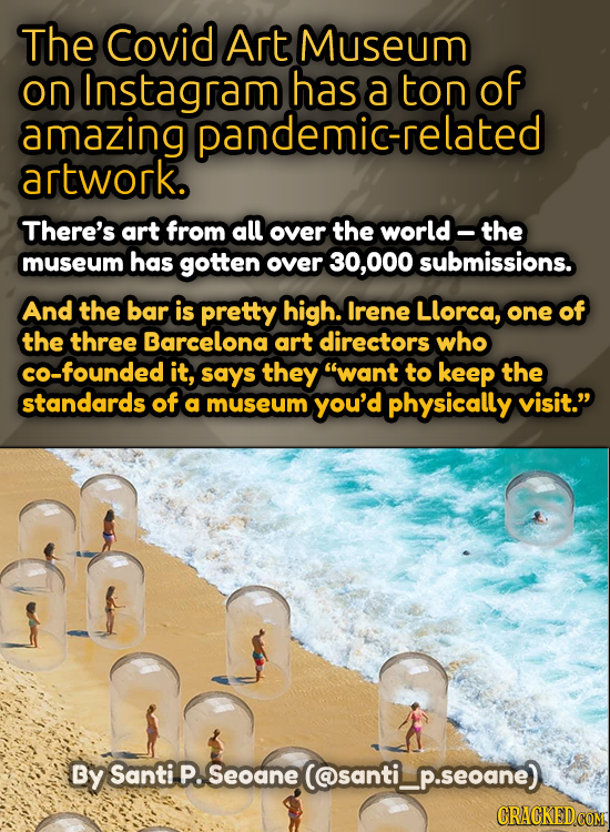 The Covid Art Museum on Instagram has a ton of amazing pandemic-related artwork. There's art from all over the world- the museum has gotten over 30, 0