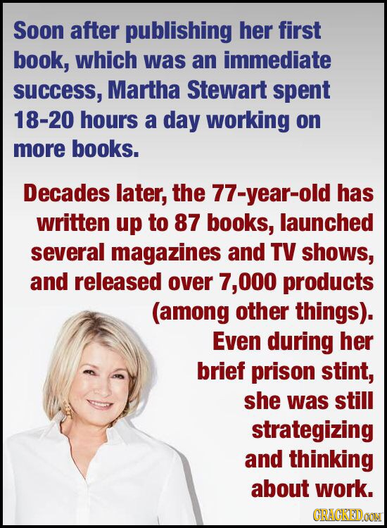 Soon after publishing her first book, which was an immediate SUCcess, Martha Stewart spent 18-20 hours a day working on more books. Decades later, the