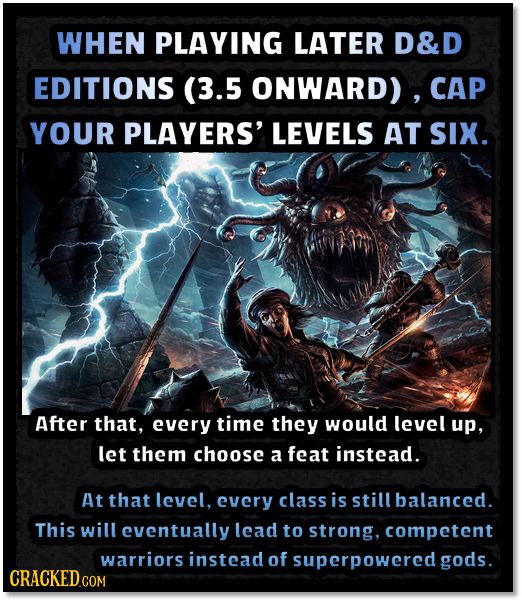 WHEN PLAYING LATER D&D EDITIONS (3.5 ONWARD) , CAP YOUR PLAYERS' LEVELS AT SIX. After that, every time they would level up, let them choose a feat ins