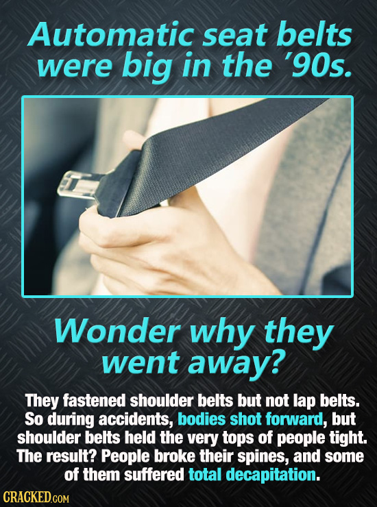 Automatic seat belts were big in the '90s. Wonder why they went away? They fastened shoulder belts but not lap belts. So during accidents, bodies shot