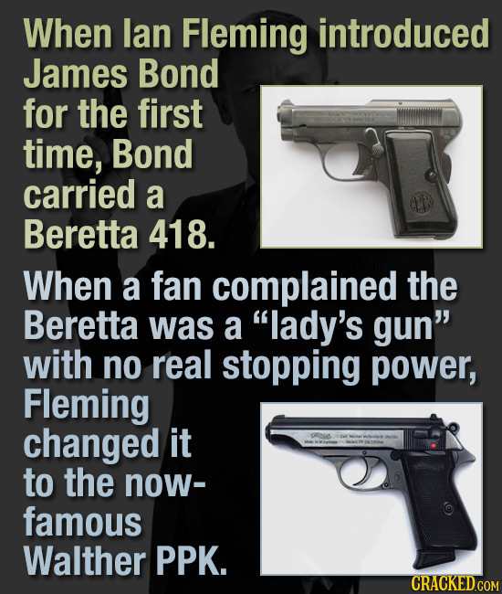 When lan Fleming introduced James Bond for the first time, Bond carried a Beretta 418. When a fan complained the Beretta was a lady's gun with no re