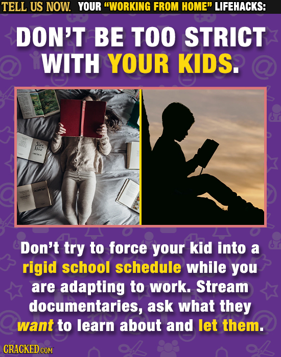 TELL US NOW. YOUR WORKING FROM HOME LIFEHACKS: DON'T BE TOO STRICT WITH YOUR KIDS. Sire F Don't try to force your kid into a rigid school schedule w