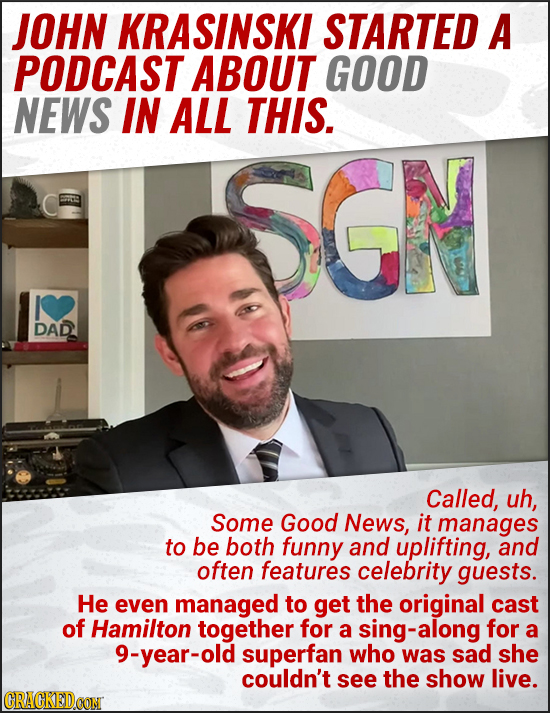 JOHN KRASINSKI STARTED A PODCAST ABOUT GOOD NEWS IN ALL THIS. SGN DAD Called, uh, Some Good News, it manages to be both funny and uplifting, and often