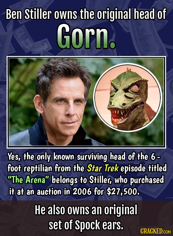 Ben Stiller owns the original head of Gorn. Yes, the only known surviving head of the 6- foot reptilian from the Star Trek episode titled The Arena