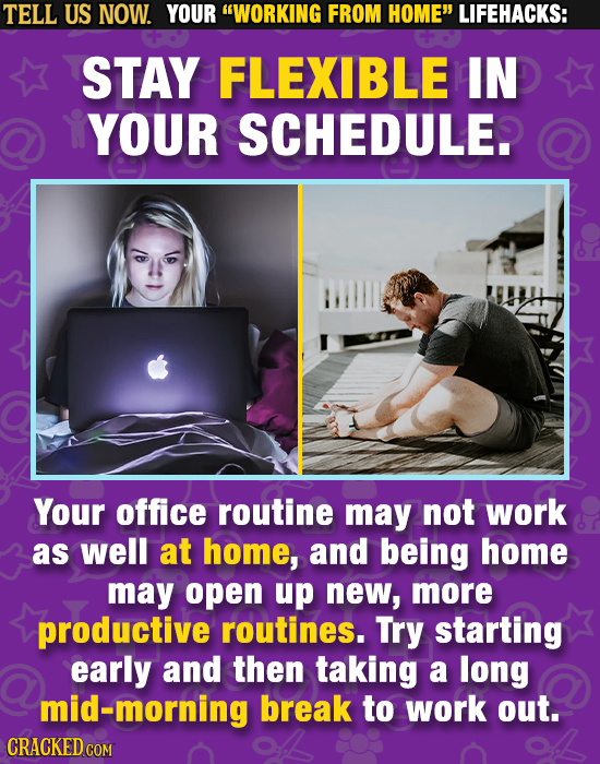 TELL US NOW. YOUR WORKING FROM HOME LIFEHACKS: STAY FLEXIBLE IN YOUR SCHEDULE Your office routine may not work as well at home, and being home may o