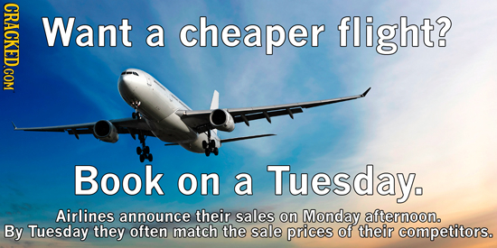 CRACKED.COM Want a cheaper flight? Book on a Tuesday. Airlines announce their sales on Monday afternoon. By Tuesday they often match the sale prices o